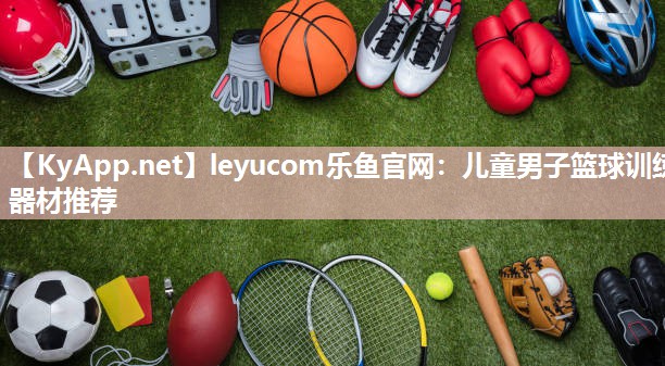 leyucom乐鱼官网：儿童男子篮球训练器材推荐