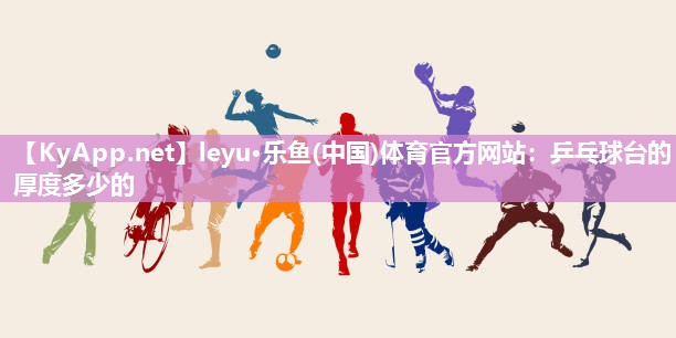 leyu·乐鱼(中国)体育官方网站：乒乓球台的厚度多少的