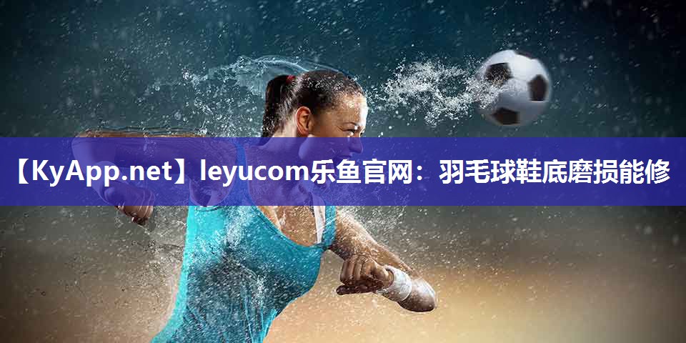 leyucom乐鱼官网：羽毛球鞋底磨损能修