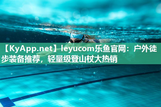 leyucom乐鱼官网：户外徒步装备推荐，轻量级登山杖大热销