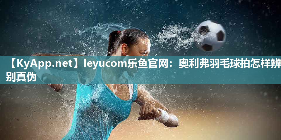 leyucom乐鱼官网：奥利弗羽毛球拍怎样辨别真伪